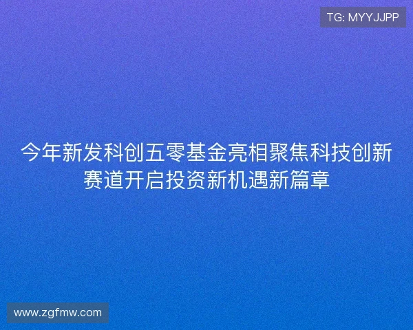 今年新发科创五零基金亮相聚焦科技创新赛道开启投资新机遇新篇章 今年新发科创五零基金亮相聚焦科技创新赛道开启投资新机遇新篇章